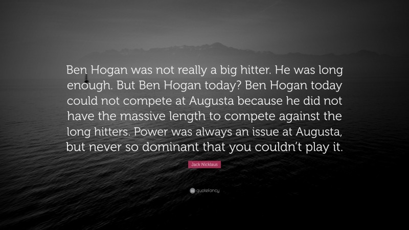 Jack Nicklaus Quote: “Ben Hogan was not really a big hitter. He was long enough. But Ben Hogan today? Ben Hogan today could not compete at Augusta because he did not have the massive length to compete against the long hitters. Power was always an issue at Augusta, but never so dominant that you couldn’t play it.”