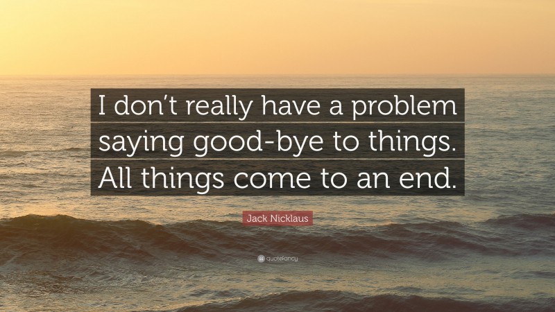 Jack Nicklaus Quote: “I don’t really have a problem saying good-bye to things. All things come to an end.”