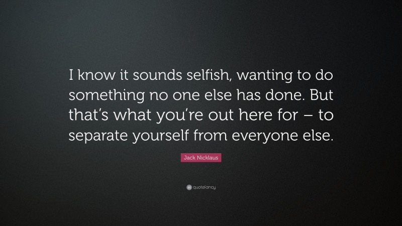 Jack Nicklaus Quote: “I know it sounds selfish, wanting to do something no one else has done. But that’s what you’re out here for – to separate yourself from everyone else.”
