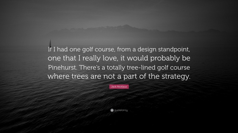 Jack Nicklaus Quote: “If I had one golf course, from a design standpoint, one that I really love, it would probably be Pinehurst. There’s a totally tree-lined golf course where trees are not a part of the strategy.”