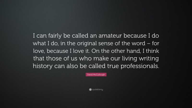 David McCullough Quote: “I can fairly be called an amateur because I do what I do, in the original sense of the word – for love, because I love it. On the other hand, I think that those of us who make our living writing history can also be called true professionals.”