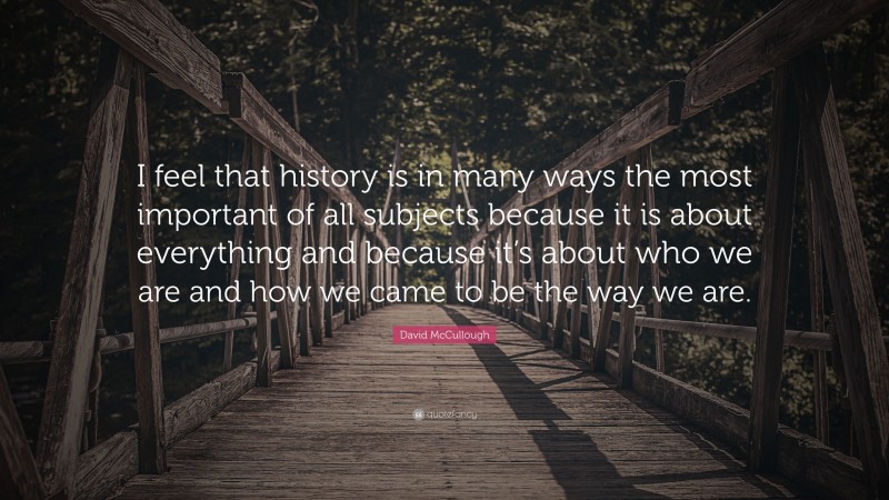 David McCullough Quote: “I feel that history is in many ways the most important of all subjects because it is about everything and because it’s about who we are and how we came to be the way we are.”
