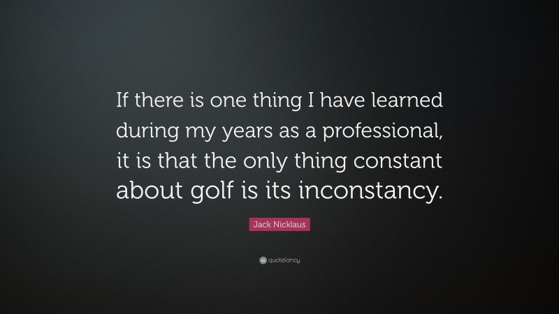 Jack Nicklaus Quote: “If there is one thing I have learned during my years as a professional, it is that the only thing constant about golf is its inconstancy.”