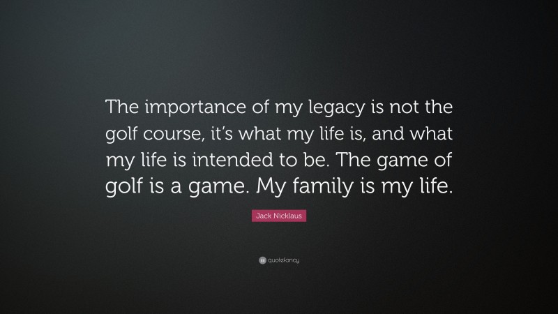 Jack Nicklaus Quote: “The importance of my legacy is not the golf course, it’s what my life is, and what my life is intended to be. The game of golf is a game. My family is my life.”