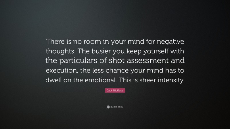 Jack Nicklaus Quote: “There is no room in your mind for negative thoughts. The busier you keep yourself with the particulars of shot assessment and execution, the less chance your mind has to dwell on the emotional. This is sheer intensity.”