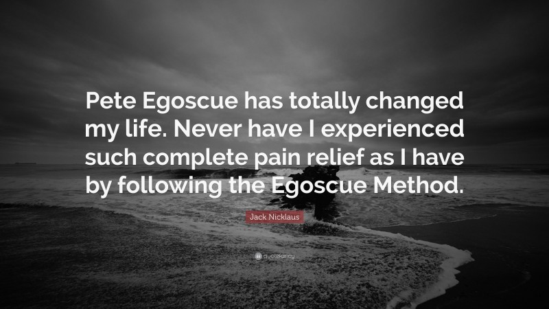 Jack Nicklaus Quote: “Pete Egoscue has totally changed my life. Never have I experienced such complete pain relief as I have by following the Egoscue Method.”