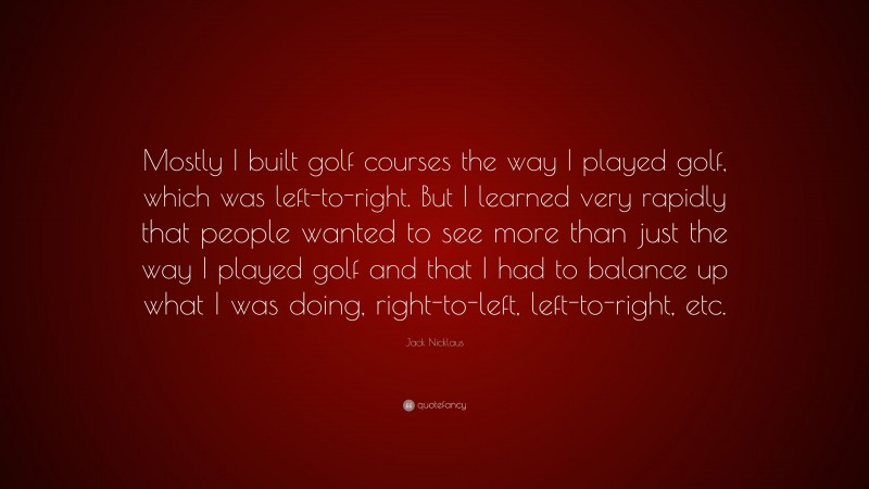 Jack Nicklaus Quote: “Mostly I built golf courses the way I played golf, which was left-to-right. But I learned very rapidly that people wanted to see more than just the way I played golf and that I had to balance up what I was doing, right-to-left, left-to-right, etc.”