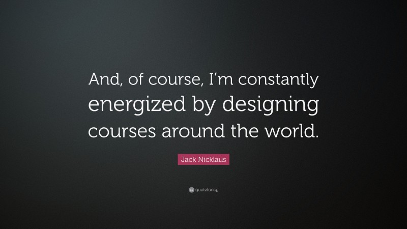 Jack Nicklaus Quote: “And, of course, I’m constantly energized by designing courses around the world.”