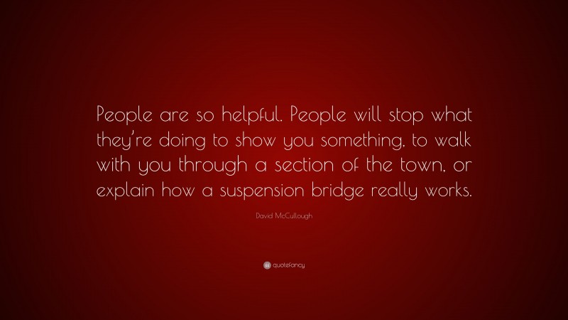 David McCullough Quote: “People are so helpful. People will stop what they’re doing to show you something, to walk with you through a section of the town, or explain how a suspension bridge really works.”