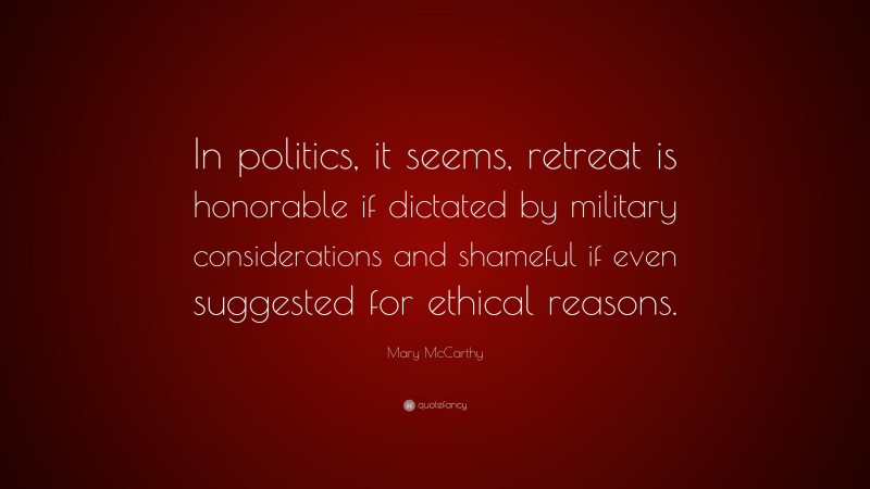 Mary McCarthy Quote: “In politics, it seems, retreat is honorable if dictated by military considerations and shameful if even suggested for ethical reasons.”