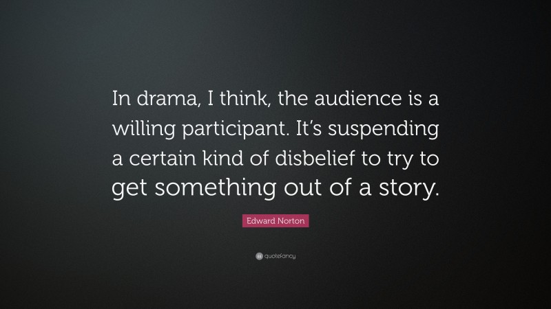 Edward Norton Quote: “In drama, I think, the audience is a willing participant. It’s suspending a certain kind of disbelief to try to get something out of a story.”
