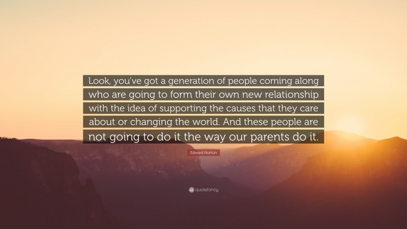 Edward Norton Quote: “Look, you’ve got a generation of people coming along who are going to form their own new relationship with the idea of supporting the causes that they care about or changing the world. And these people are not going to do it the way our parents do it.”