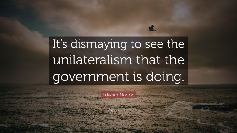 Edward Norton Quote: “It’s dismaying to see the unilateralism that the government is doing.”