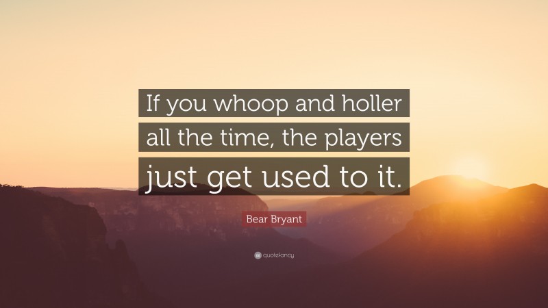 Bear Bryant Quote: “If you whoop and holler all the time, the players just get used to it.”