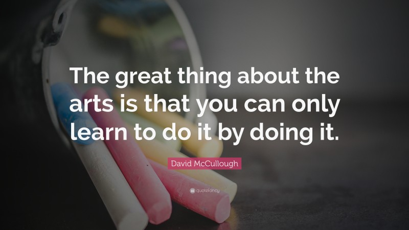 David McCullough Quote: “The great thing about the arts is that you can only learn to do it by doing it.”