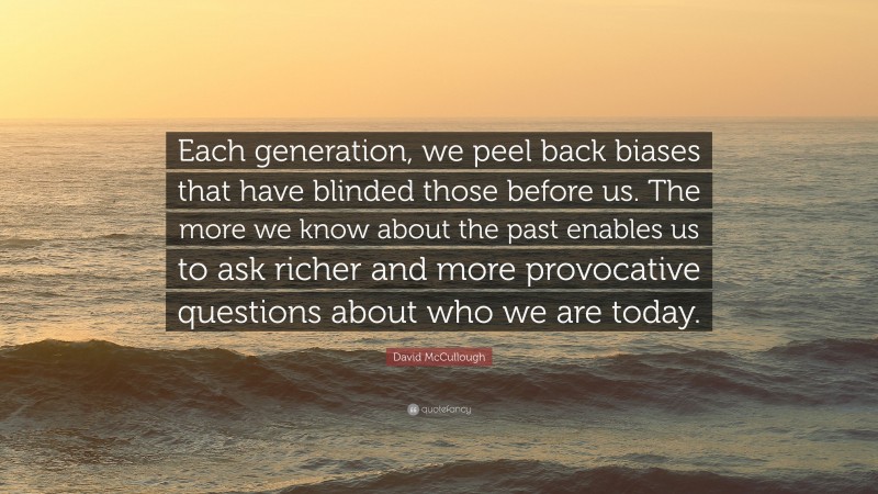 David McCullough Quote: “Each generation, we peel back biases that have blinded those before us. The more we know about the past enables us to ask richer and more provocative questions about who we are today.”