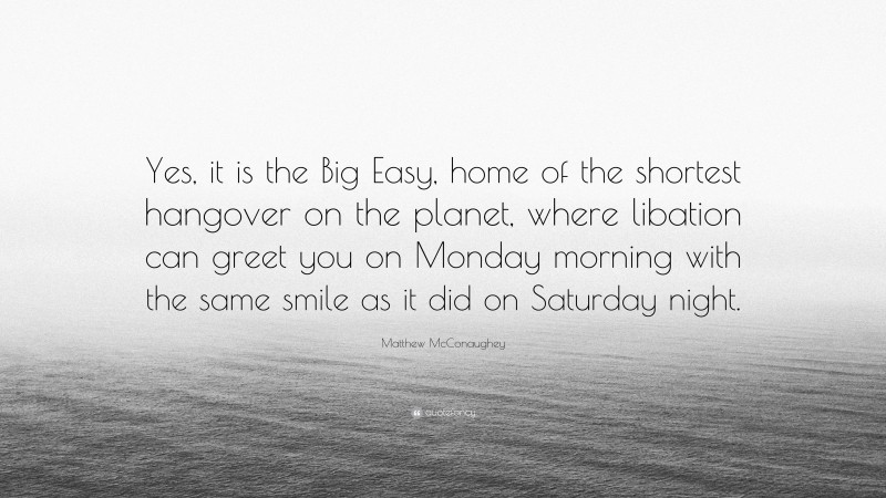 Matthew McConaughey Quote: “Yes, it is the Big Easy, home of the shortest hangover on the planet, where libation can greet you on Monday morning with the same smile as it did on Saturday night.”