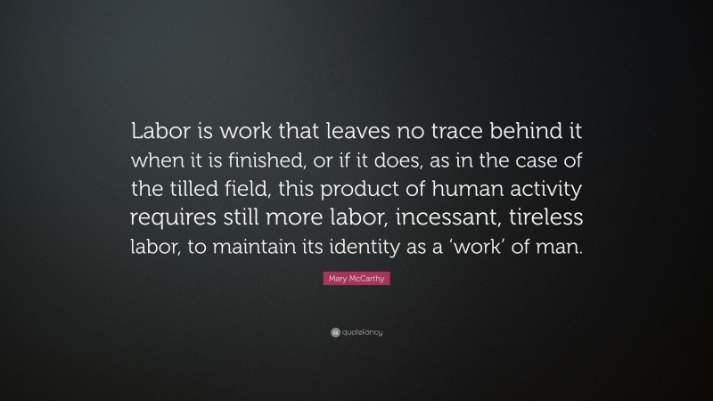 Mary McCarthy Quote: “Labor is work that leaves no trace behind it when it is finished, or if it does, as in the case of the tilled field, this product of human activity requires still more labor, incessant, tireless labor, to maintain its identity as a ‘work’ of man.”