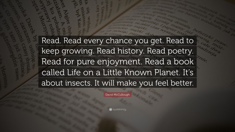 David McCullough Quote: “Read. Read every chance you get. Read to keep growing. Read history. Read poetry. Read for pure enjoyment. Read a book called Life on a Little Known Planet. It’s about insects. It will make you feel better.”