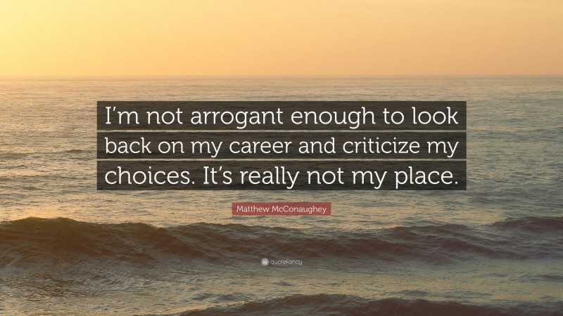 Matthew McConaughey Quote: “I’m not arrogant enough to look back on my career and criticize my choices. It’s really not my place.”