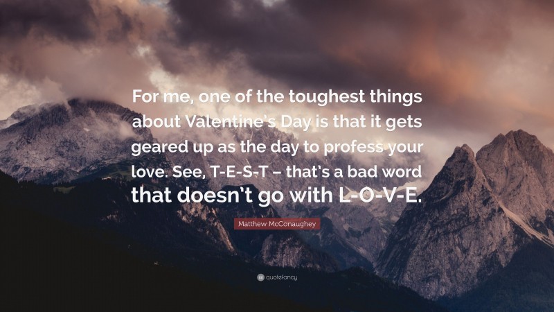 Matthew McConaughey Quote: “For me, one of the toughest things about Valentine’s Day is that it gets geared up as the day to profess your love. See, T-E-S-T – that’s a bad word that doesn’t go with L-O-V-E.”