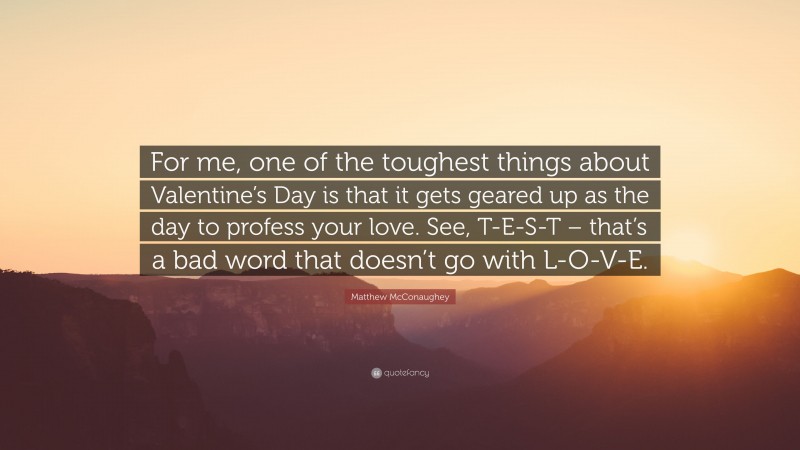 Matthew McConaughey Quote: “For me, one of the toughest things about Valentine’s Day is that it gets geared up as the day to profess your love. See, T-E-S-T – that’s a bad word that doesn’t go with L-O-V-E.”