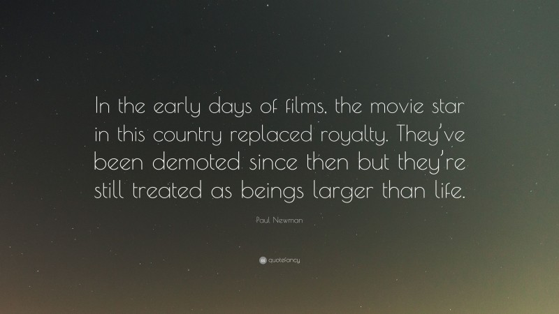 Paul Newman Quote: “In the early days of films, the movie star in this country replaced royalty. They’ve been demoted since then but they’re still treated as beings larger than life.”