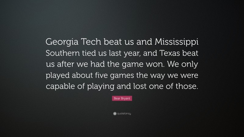 Bear Bryant Quote: “Georgia Tech beat us and Mississippi Southern tied us last year, and Texas beat us after we had the game won. We only played about five games the way we were capable of playing and lost one of those.”