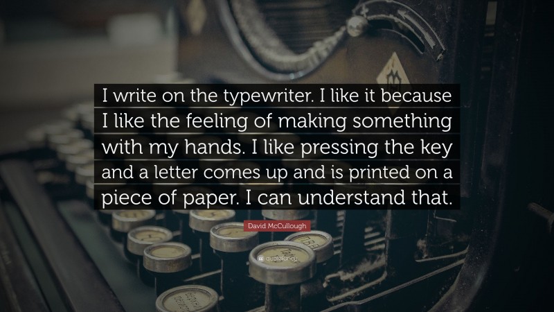 David McCullough Quote: “I write on the typewriter. I like it because I like the feeling of making something with my hands. I like pressing the key and a letter comes up and is printed on a piece of paper. I can understand that.”