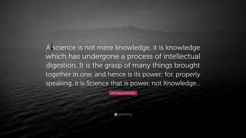 John Henry Newman Quote: “A science is not mere knowledge, it is knowledge which has undergone a process of intellectual digestion. It is the grasp of many things brought together in one, and hence is its power; for, properly speaking, it is Science that is power, not Knowledge...”
