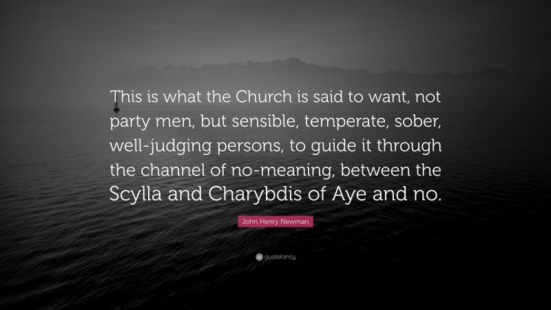 John Henry Newman Quote: “This is what the Church is said to want, not party men, but sensible, temperate, sober, well-judging persons, to guide it through the channel of no-meaning, between the Scylla and Charybdis of Aye and no.”