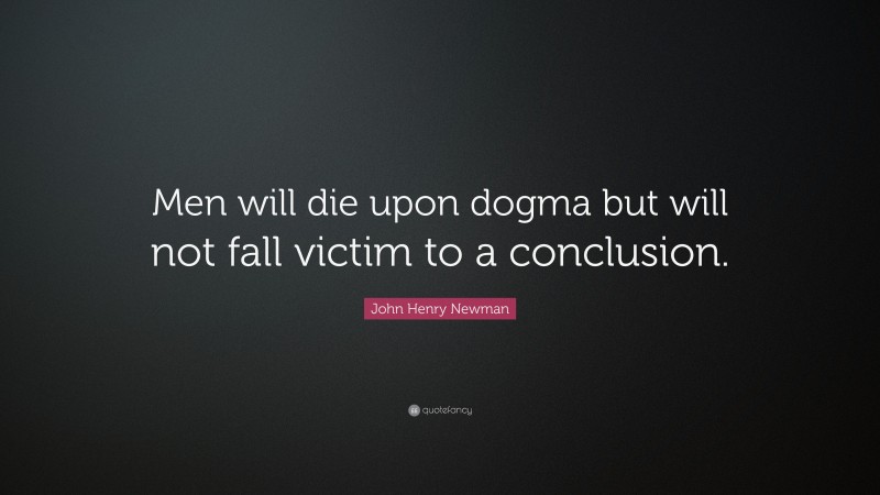 John Henry Newman Quote: “Men will die upon dogma but will not fall victim to a conclusion.”