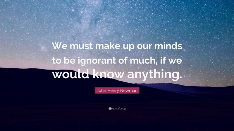 John Henry Newman Quote: “We must make up our minds to be ignorant of much, if we would know anything.”