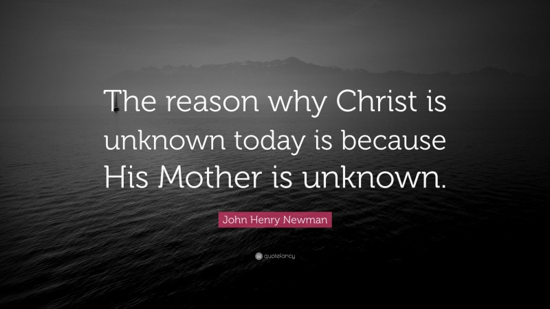 John Henry Newman Quote: “The reason why Christ is unknown today is because His Mother is unknown.”