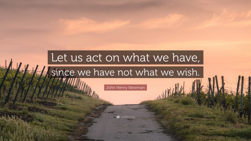 John Henry Newman Quote: “Let us act on what we have, since we have not what we wish.”