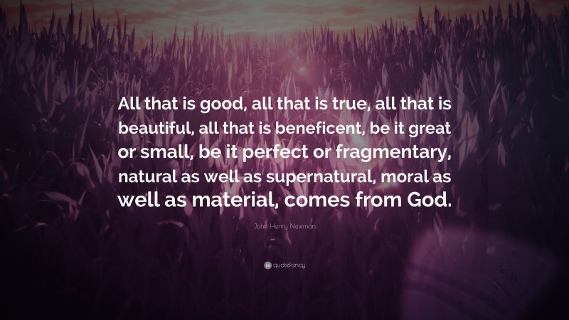 John Henry Newman Quote: “All that is good, all that is true, all that is beautiful, all that is beneficent, be it great or small, be it perfect or fragmentary, natural as well as supernatural, moral as well as material, comes from God.”