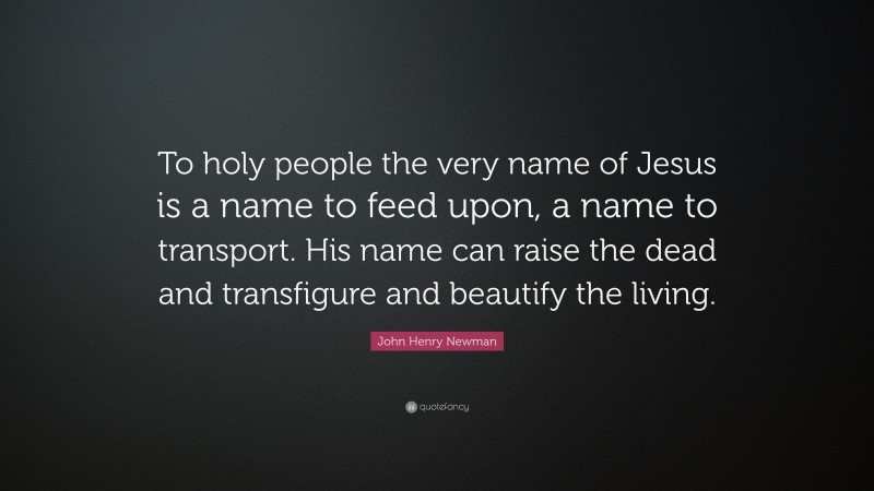 John Henry Newman Quote: “To holy people the very name of Jesus is a name to feed upon, a name to transport. His name can raise the dead and transfigure and beautify the living.”