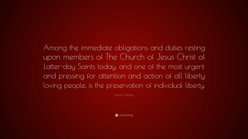 David O. McKay Quote: “Among the immediate obligations and duties resting upon members of The Church of Jesus Christ of Latter-day Saints today, and one of the most urgent and pressing for attention and action of all liberty loving people, is the preservation of individual liberty.”