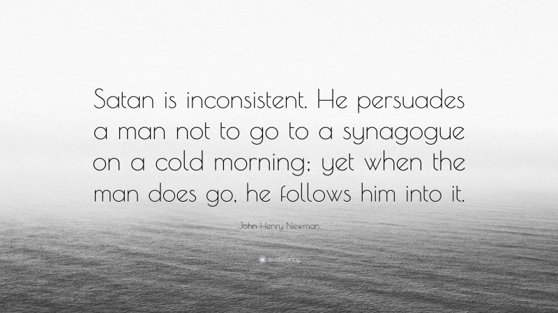 John Henry Newman Quote: “Satan is inconsistent. He persuades a man not to go to a synagogue on a cold morning; yet when the man does go, he follows him into it.”