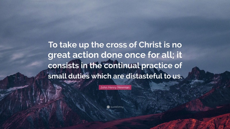 John Henry Newman Quote: “To take up the cross of Christ is no great action done once for all; it consists in the continual practice of small duties which are distasteful to us.”