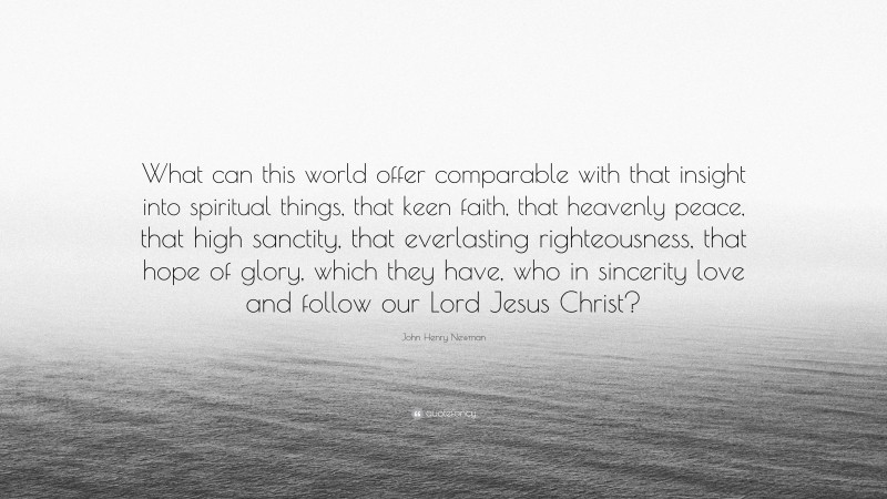 John Henry Newman Quote: “What can this world offer comparable with that insight into spiritual things, that keen faith, that heavenly peace, that high sanctity, that everlasting righteousness, that hope of glory, which they have, who in sincerity love and follow our Lord Jesus Christ?”
