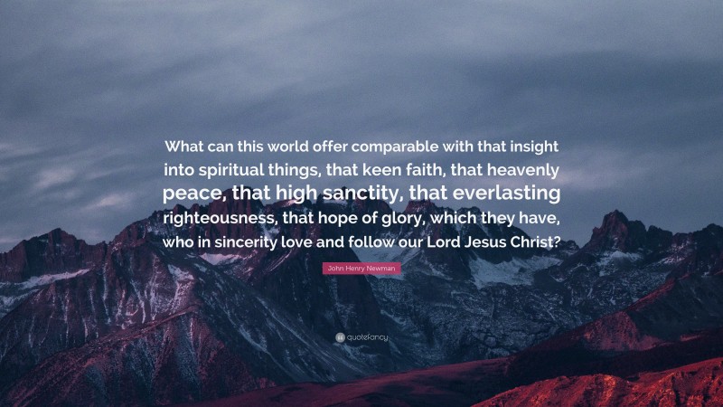 John Henry Newman Quote: “What can this world offer comparable with that insight into spiritual things, that keen faith, that heavenly peace, that high sanctity, that everlasting righteousness, that hope of glory, which they have, who in sincerity love and follow our Lord Jesus Christ?”