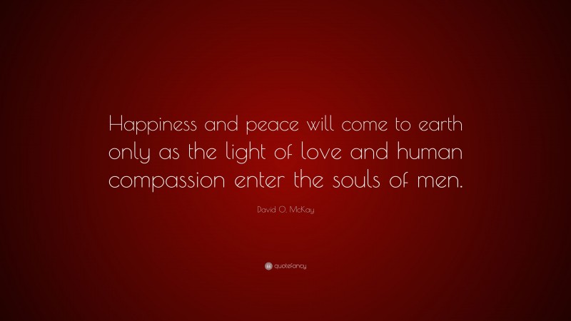 David O. McKay Quote: “Happiness and peace will come to earth only as the light of love and human compassion enter the souls of men.”
