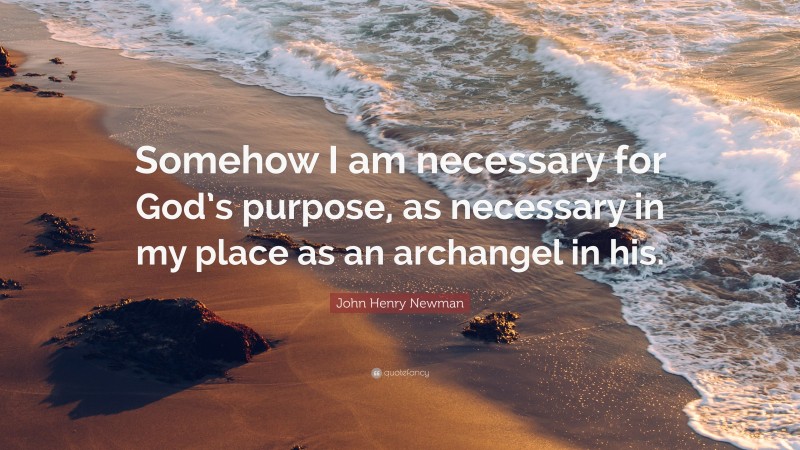 John Henry Newman Quote: “Somehow I am necessary for God’s purpose, as necessary in my place as an archangel in his.”