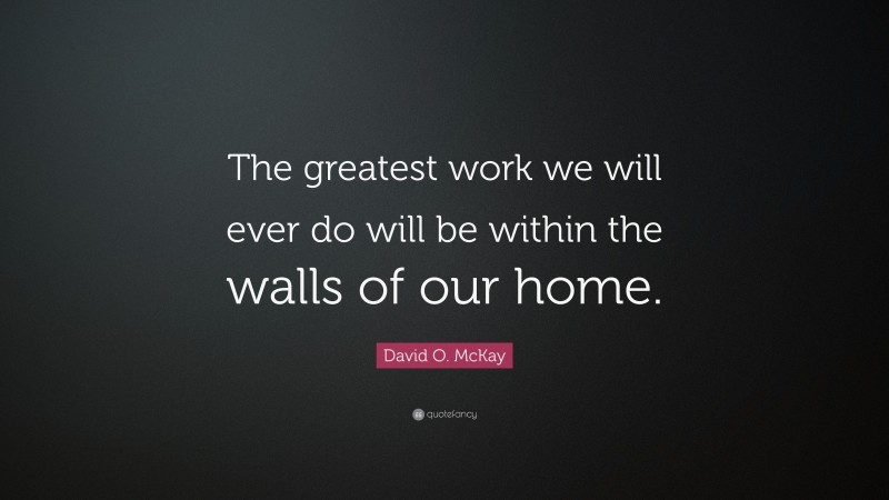 David O. McKay Quote: “The greatest work we will ever do will be within the walls of our home.”