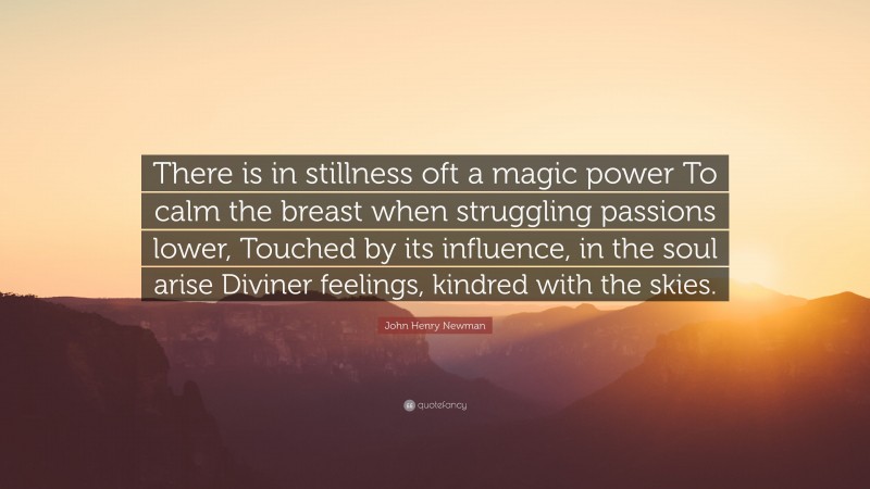John Henry Newman Quote: “There is in stillness oft a magic power To calm the breast when struggling passions lower, Touched by its influence, in the soul arise Diviner feelings, kindred with the skies.”