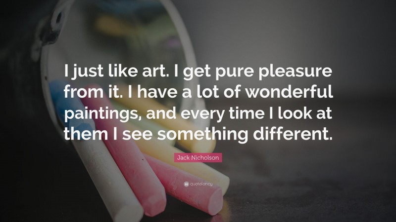 Jack Nicholson Quote: “I just like art. I get pure pleasure from it. I have a lot of wonderful paintings, and every time I look at them I see something different.”