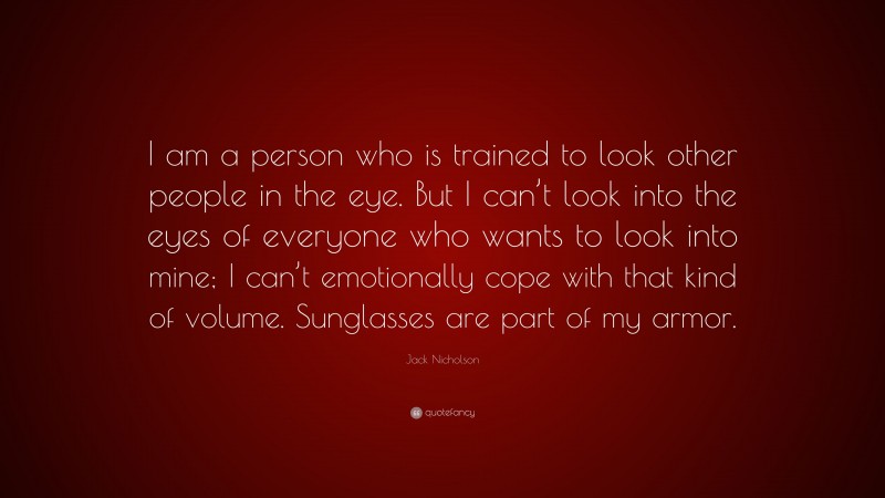 Jack Nicholson Quote: “I am a person who is trained to look other people in the eye. But I can’t look into the eyes of everyone who wants to look into mine; I can’t emotionally cope with that kind of volume. Sunglasses are part of my armor.”
