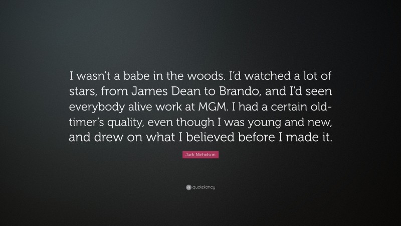 Jack Nicholson Quote: “I wasn’t a babe in the woods. I’d watched a lot of stars, from James Dean to Brando, and I’d seen everybody alive work at MGM. I had a certain old-timer’s quality, even though I was young and new, and drew on what I believed before I made it.”