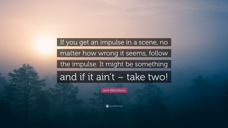 Jack Nicholson Quote: “If you get an impulse in a scene, no matter how wrong it seems, follow the impulse. It might be something and if it ain’t – take two!”